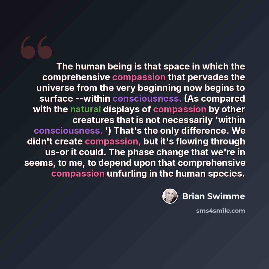 “The human being is that space in which the comprehensive compassion that pervades the universe from the very beginning now begins to surface --within consciousness. (As compared with the natural displays of compassion by other creatures that is not necessarily 'within consciousness. ') That's the…” quote by Brian Swimme
