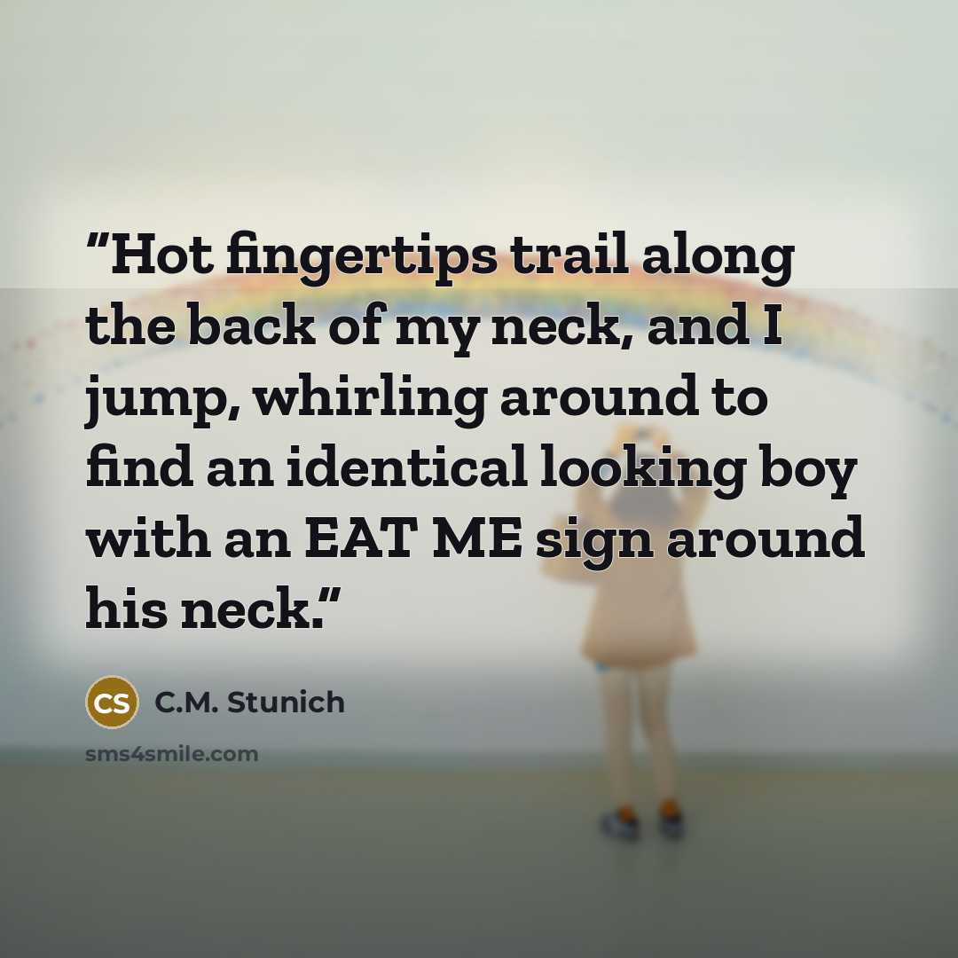 “Hot fingertips trail along the back of my neck, and I jump, whirling around to find an identical looking boy with an EAT ME sign around his neck.” quote by C.M. Stunich