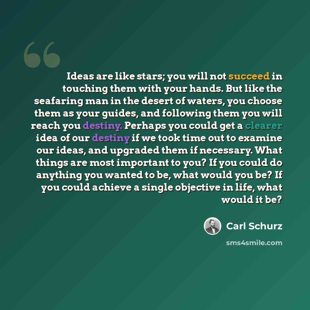 “Ideas are like stars; you will not succeed in touching them with your hands. But like the seafaring man in the desert of waters, you choose them as your guides, and following them you will reach you destiny. Perhaps you could get a clearer idea of our destiny if we took time out to examine our…” quote by Carl Schurz