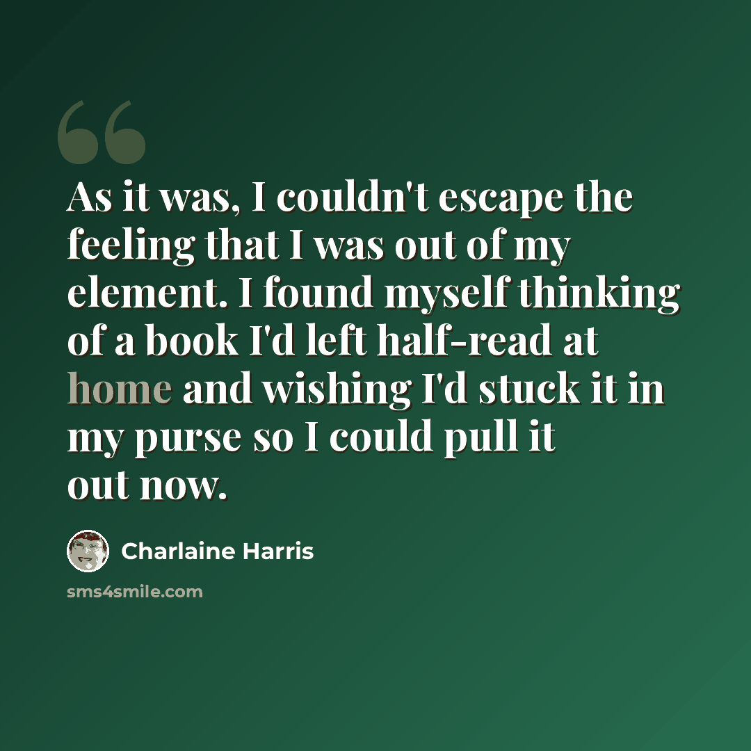 “As it was, I couldn't escape the feeling that I was out of my element. I found myself thinking of a book I'd left half-read at home and wishing I'd stuck it in my purse so I could pull it out now.” quote by Charlaine Harris