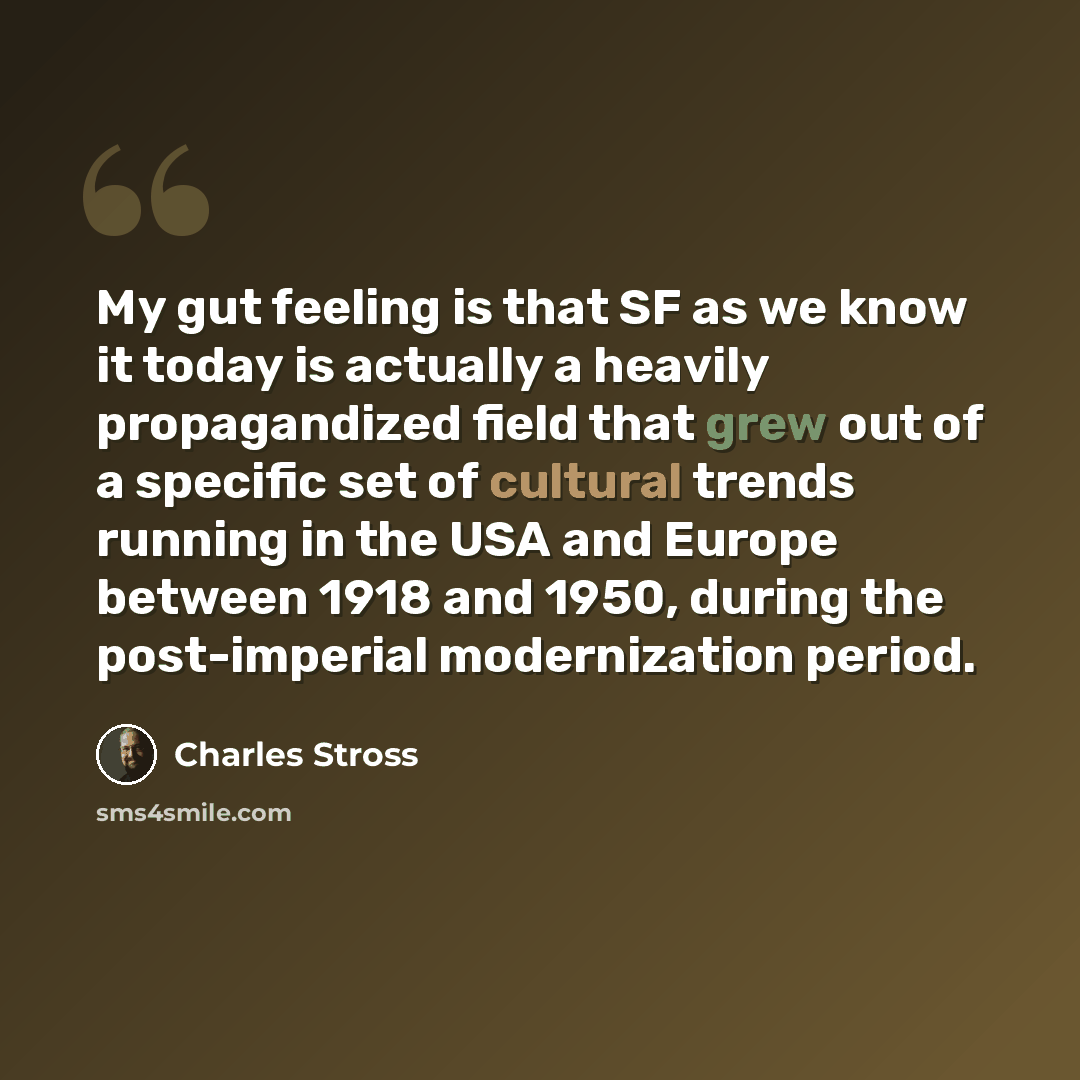 “My gut feeling is that SF as we know it today is actually a heavily propagandized field that grew out of a specific set of cultural trends running in the USA and Europe between 1918 and 1950, during the post-imperial modernization period.” quote by Charles Stross