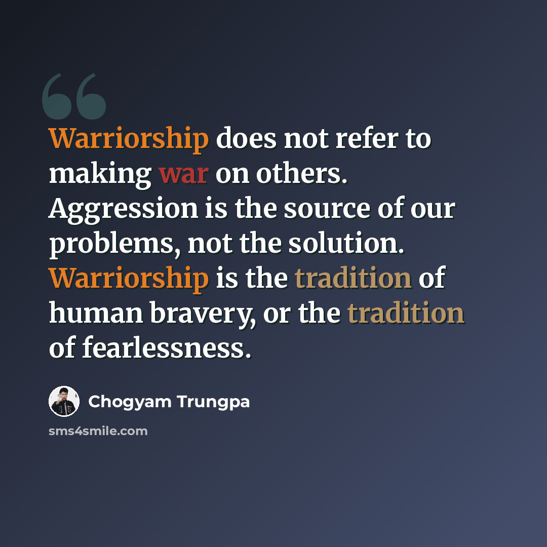 “Warriorship does not refer to making war on others. Aggression is the source of our problems, not the solution. Warriorship is the tradition of human bravery, or the tradition of fearlessness.” quote by Chogyam Trungpa