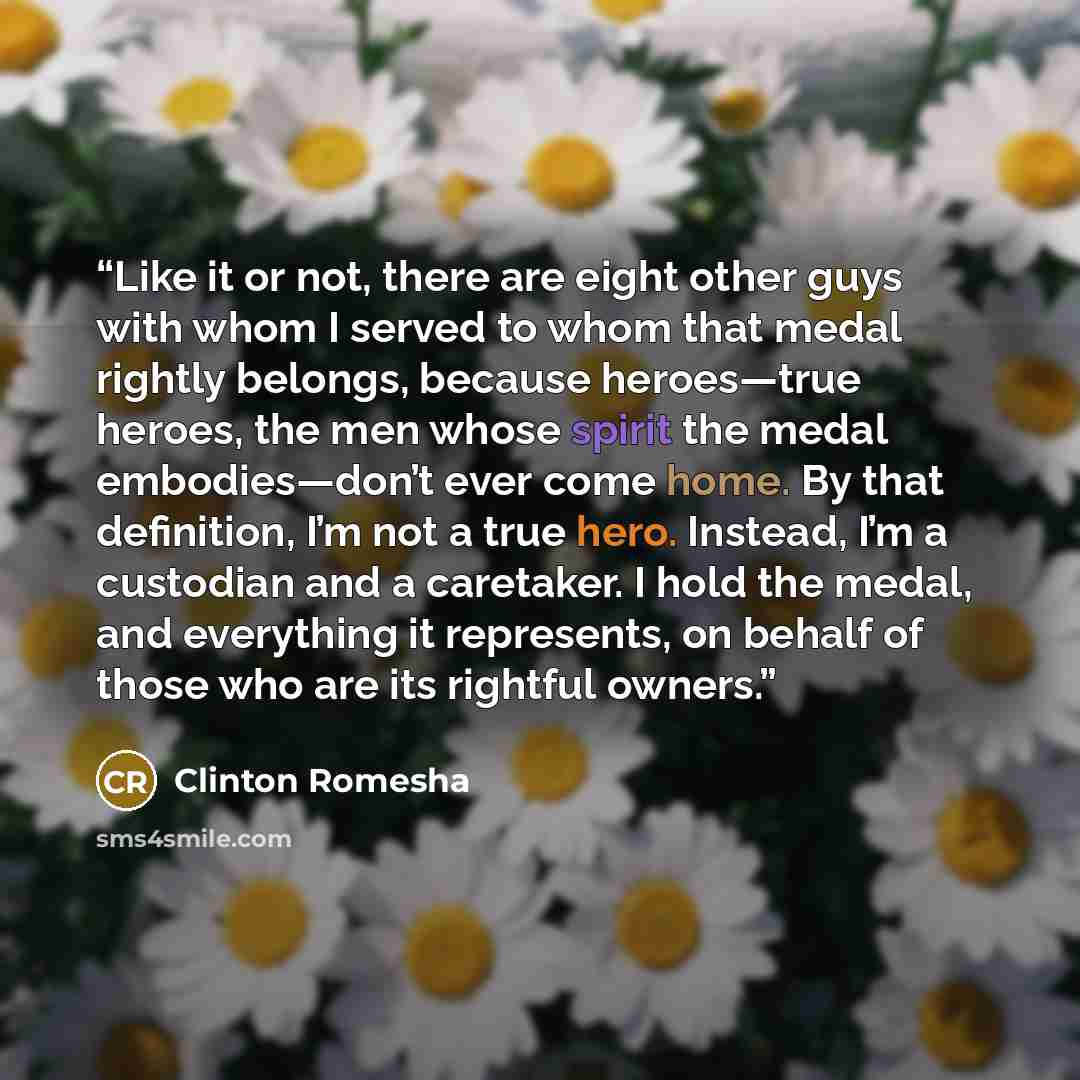 “Like it or not, there are eight other guys with whom I served to whom that medal rightly belongs, because heroes—true heroes, the men whose spirit the medal embodies—don’t ever come home. By that definition, I’m not a true hero. Instead, I’m a custodian and a caretaker. I hold the medal, and…” quote by Clinton Romesha