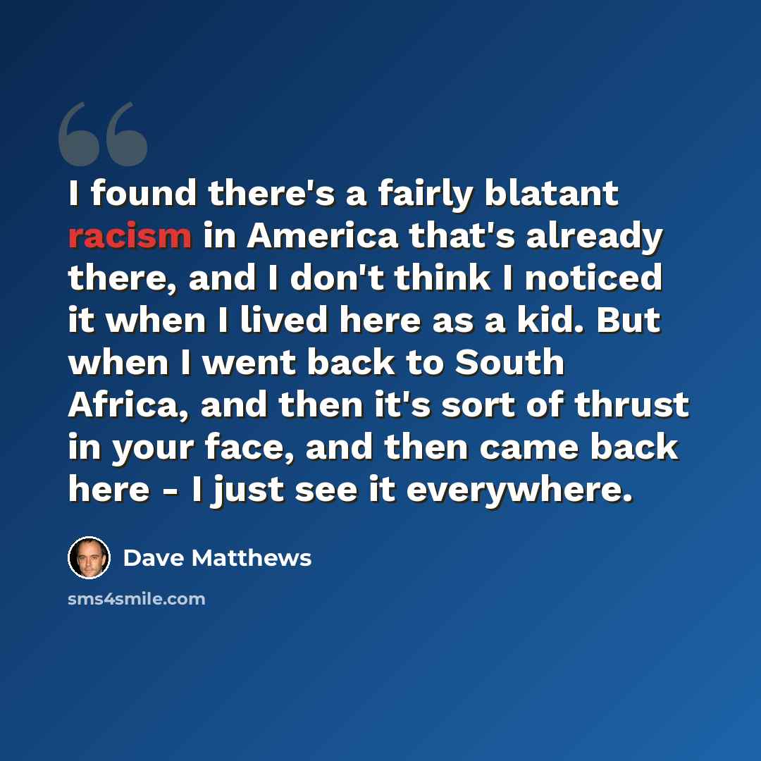 “I found there's a fairly blatant racism in America that's already there, and I don't think I noticed it when I lived here as a kid. But when I went back to South Africa, and then it's sort of thrust in your face, and then came back here - I just see it everywhere.” quote by Dave Matthews