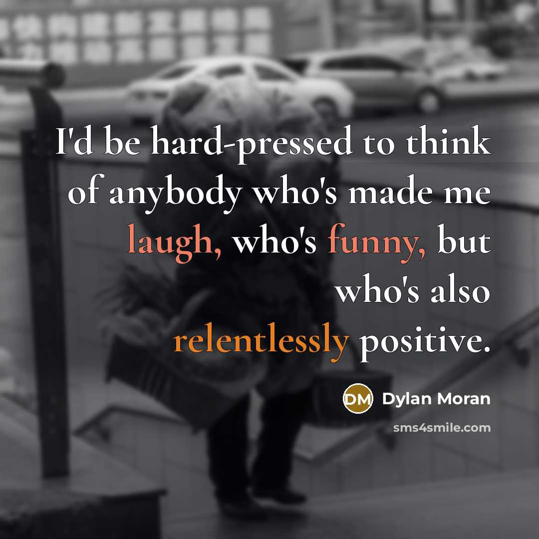 “I'd be hard-pressed to think of anybody who's made me laugh, who's funny, but who's also relentlessly positive.” quote by Dylan Moran