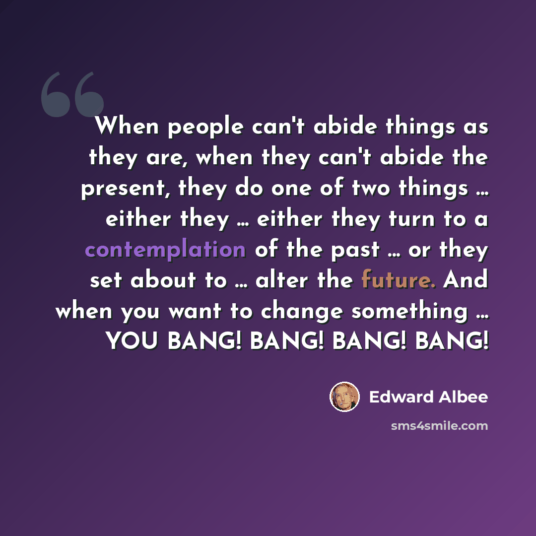 “When people can't abide things as they are, when they can't abide the present, they do one of two things ... either they ... either they turn to a contemplation of the past ... or they set about to ... alter the future. And when you want to change something ... YOU BANG! BANG! BANG! BANG!” quote by Edward Albee