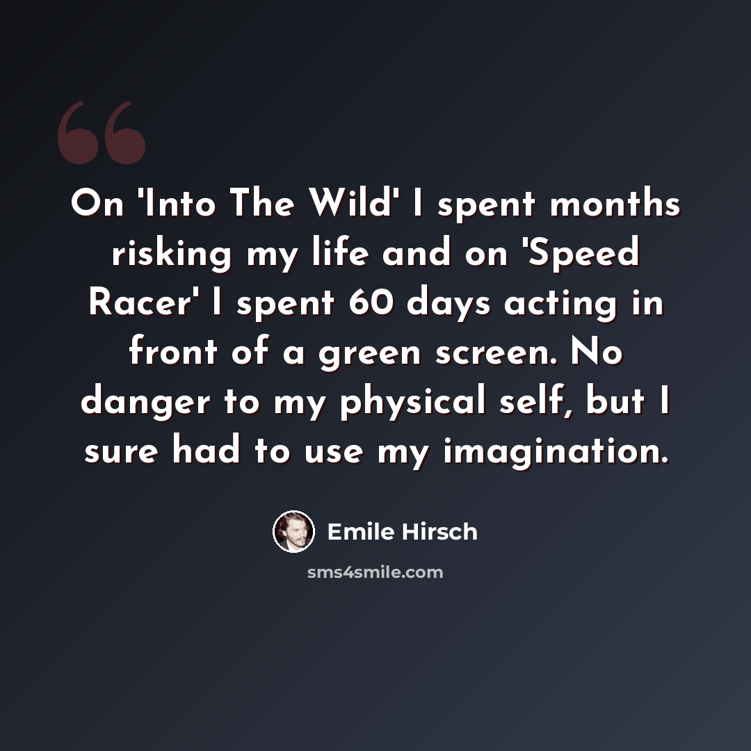 “On 'Into The Wild' I spent months risking my life and on 'Speed Racer' I spent 60 days acting in front of a green screen. No danger to my physical self, but I sure had to use my imagination.” quote by Emile Hirsch