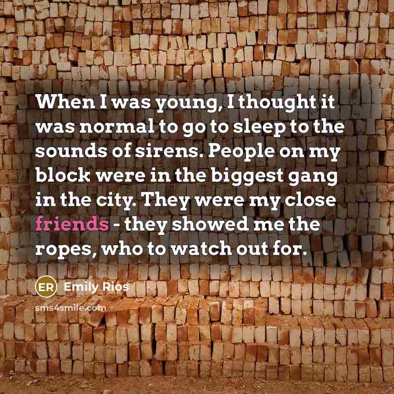 “When I was young, I thought it was normal to go to sleep to the sounds of sirens. People on my block were in the biggest gang in the city. They were my close friends - they showed me the ropes, who to watch out for.” quote by Emily Rios