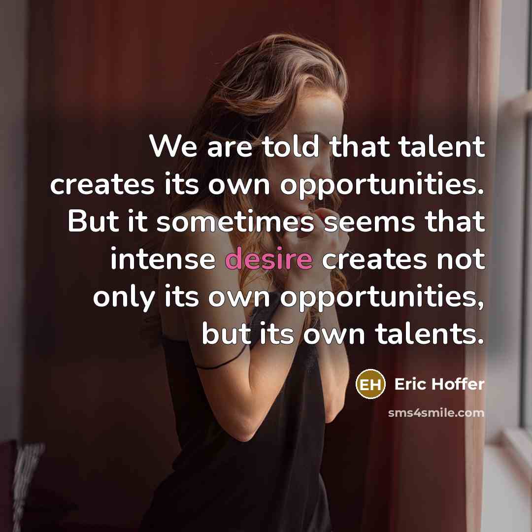 “We are told that talent creates its own opportunities. But it sometimes seems that intense desire creates not only its own opportunities, but its own talents.” quote by Eric Hoffer