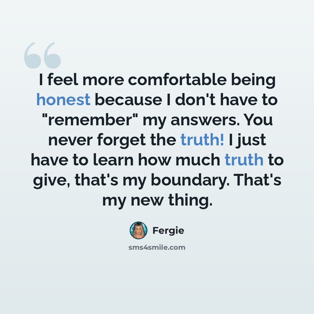 “I feel more comfortable being honest because I don't have to "remember" my answers. You never forget the truth! I just have to learn how much truth to give, that's my boundary. That's my new thing.” quote by Fergie