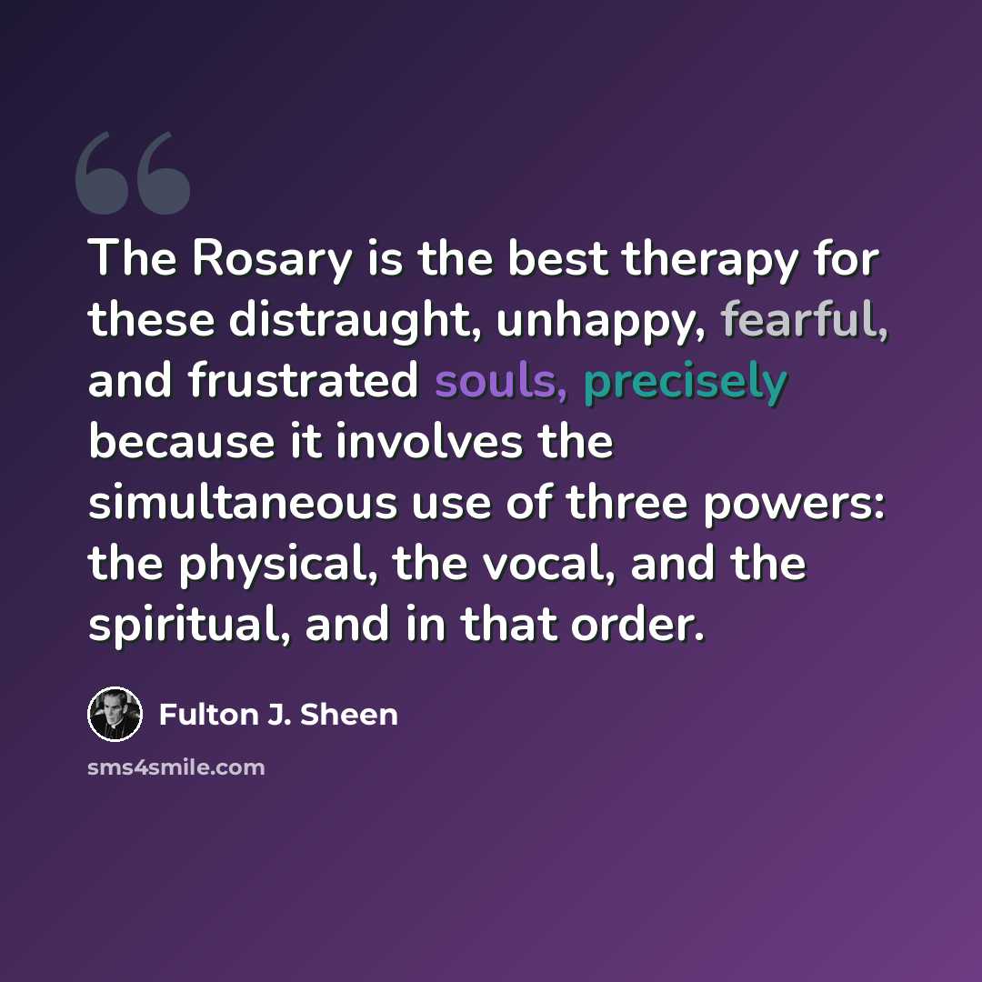 “The Rosary is the best therapy for these distraught, unhappy, fearful, and frustrated souls, precisely because it involves the simultaneous use of three powers: the physical, the vocal, and the spiritual, and in that order.” quote by Fulton J. Sheen