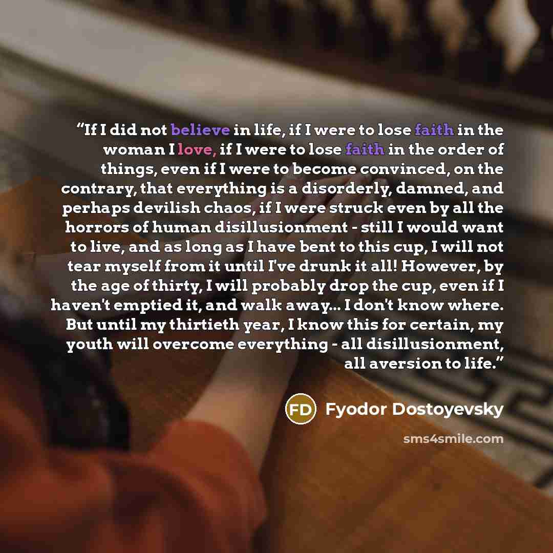 “If I did not believe in life, if I were to lose faith in the woman I love, if I were to lose faith in the order of things, even if I were to become convinced, on the contrary, that everything is a disorderly, damned, and perhaps devilish chaos, if I were struck even by all the horrors of human…” quote by Fyodor Dostoyevsky
