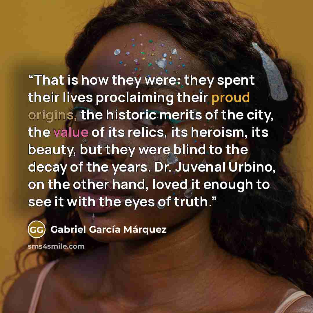 “That is how they were: they spent their lives proclaiming their proud origins, the historic merits of the city, the value of its relics, its heroism, its beauty, but they were blind to the decay of the years. Dr. Juvenal Urbino, on the other hand, loved it enough to see it with the eyes of truth.” quote by Gabriel García Márquez