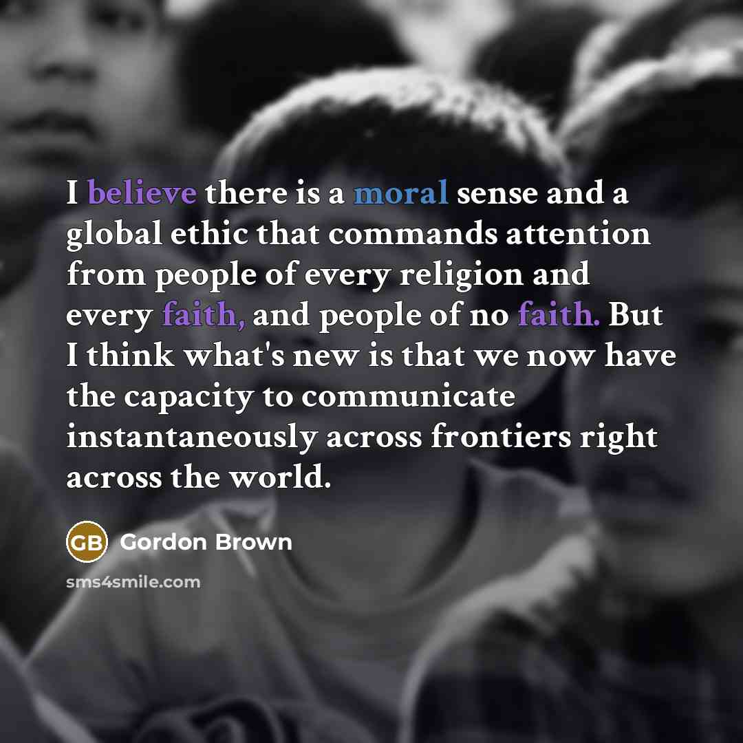 “I believe there is a moral sense and a global ethic that commands attention from people of every religion and every faith, and people of no faith. But I think what's new is that we now have the capacity to communicate instantaneously across frontiers right across the world.” quote by Gordon Brown