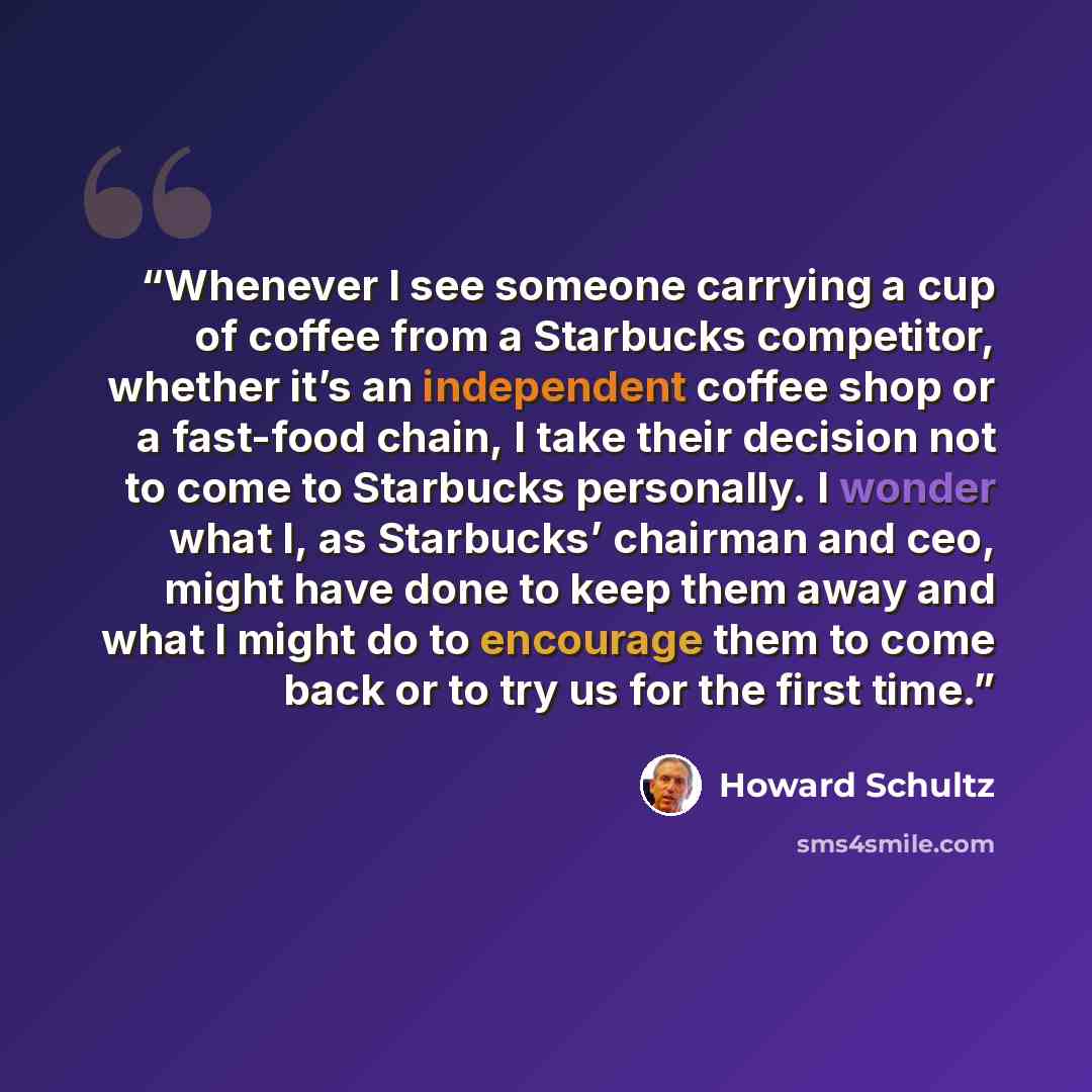“Whenever I see someone carrying a cup of coffee from a Starbucks competitor, whether it’s an independent coffee shop or a fast-food chain, I take their decision not to come to Starbucks personally. I wonder what I, as Starbucks’ chairman and ceo, might have done to keep them away and what I might…” quote by Howard Schultz