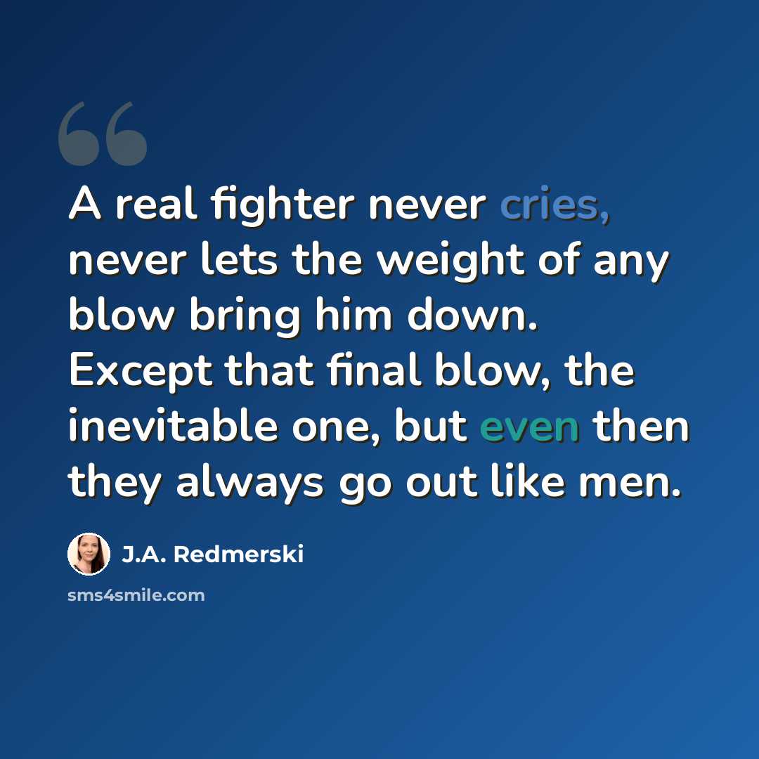 “A real fighter never cries, never lets the weight of any blow bring him down. Except that final blow, the inevitable one, but even then they always go out like men.” quote by J.A. Redmerski