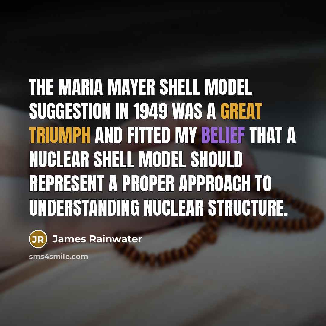 “The Maria Mayer shell model suggestion in 1949 was a great triumph and fitted my belief that a nuclear shell model should represent a proper approach to understanding nuclear structure.” quote by James Rainwater