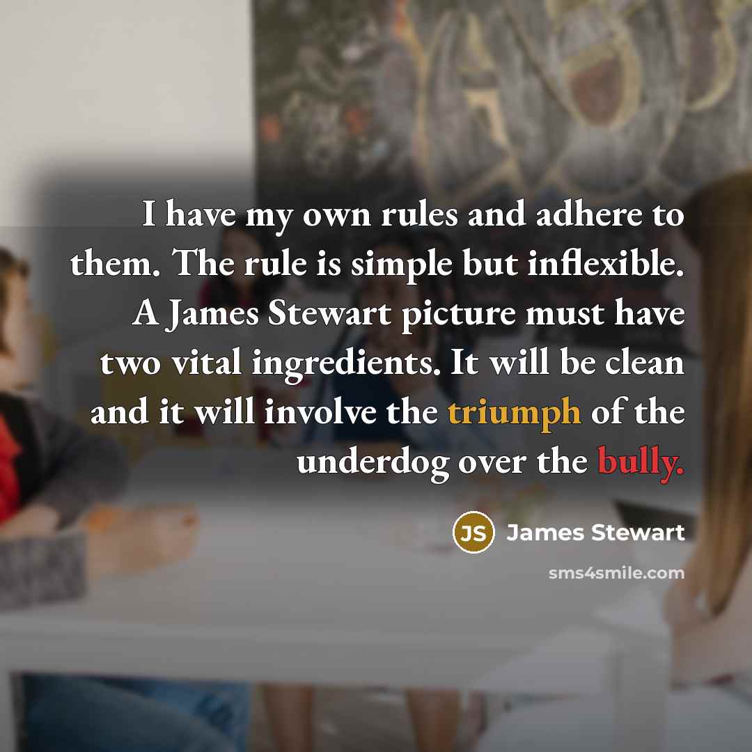 “I have my own rules and adhere to them. The rule is simple but inflexible. A James Stewart picture must have two vital ingredients. It will be clean and it will involve the triumph of the underdog over the bully.” quote by James Stewart