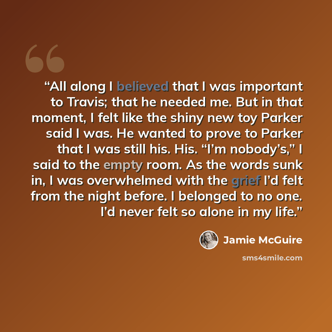 “All along I believed that I was important to Travis; that he needed me. But in that moment, I felt like the shiny new toy Parker said I was. He wanted to prove to Parker that I was still his. His. “I’m nobody’s,” I said to the empty room. As the words sunk in, I was overwhelmed with the grief I’d…” quote by Jamie McGuire
