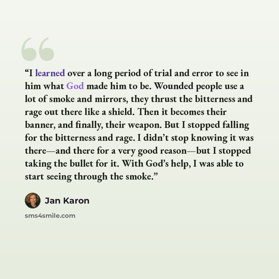 “I learned over a long period of trial and error to see in him what God made him to be. Wounded people use a lot of smoke and mirrors, they thrust the bitterness and rage out there like a shield. Then it becomes their banner, and finally, their weapon. But I stopped falling for the bitterness and…” quote by Jan Karon