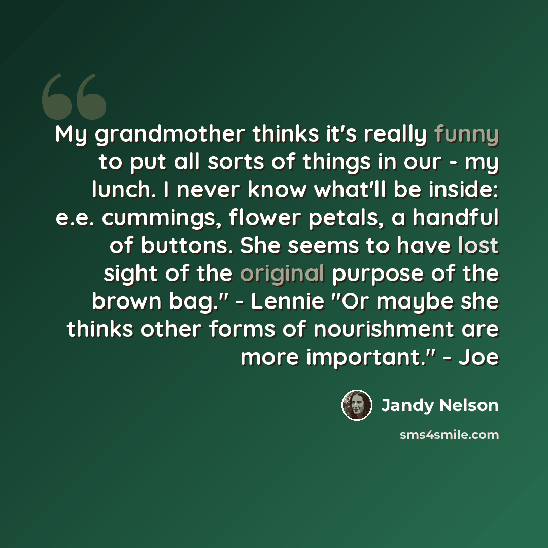 “My grandmother thinks it's really funny to put all sorts of things in our - my lunch. I never know what'll be inside: e.e. cummings, flower petals, a handful of buttons. She seems to have lost sight of the original purpose of the brown bag." - Lennie "Or maybe she thinks other forms of nourishment…” quote by Jandy Nelson