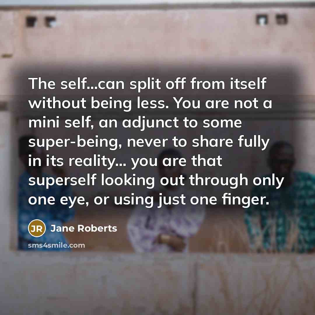 “The self...can split off from itself without being less. You are not a mini self, an adjunct to some super-being, never to share fully in its reality... you are that superself looking out through only one eye, or using just one finger.” quote by Jane Roberts