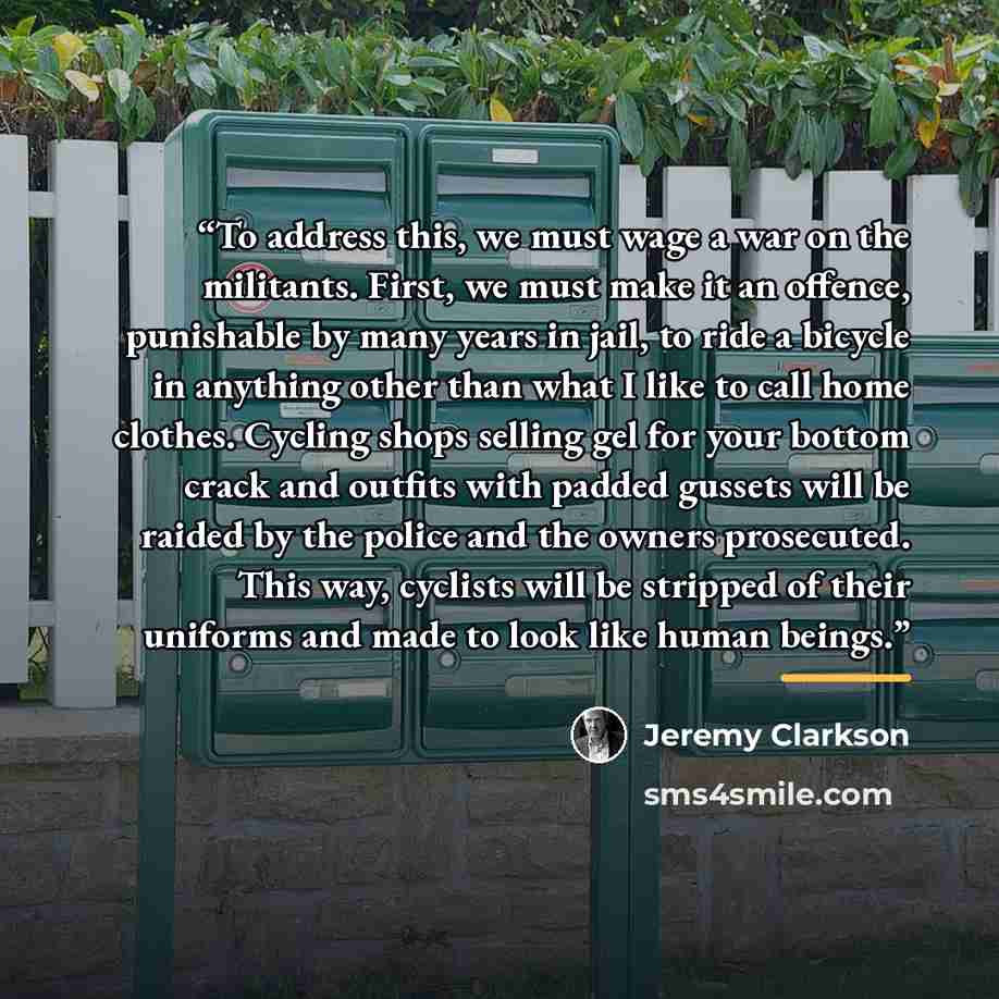 “To address this, we must wage a war on the militants. First, we must make it an offence, punishable by many years in jail, to ride a bicycle in anything other than what I like to call home clothes. Cycling shops selling gel for your bottom crack and outfits with padded gussets will be raided by…” quote by Jeremy Clarkson