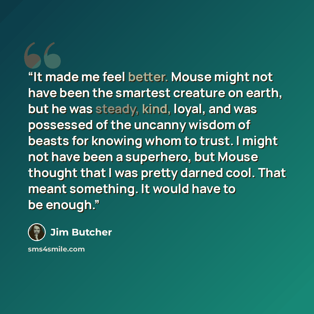 “It made me feel better. Mouse might not have been the smartest creature on earth, but he was steady, kind, loyal, and was possessed of the uncanny wisdom of beasts for knowing whom to trust. I might not have been a superhero, but Mouse thought that I was pretty darned cool. That meant something…” quote by Jim Butcher