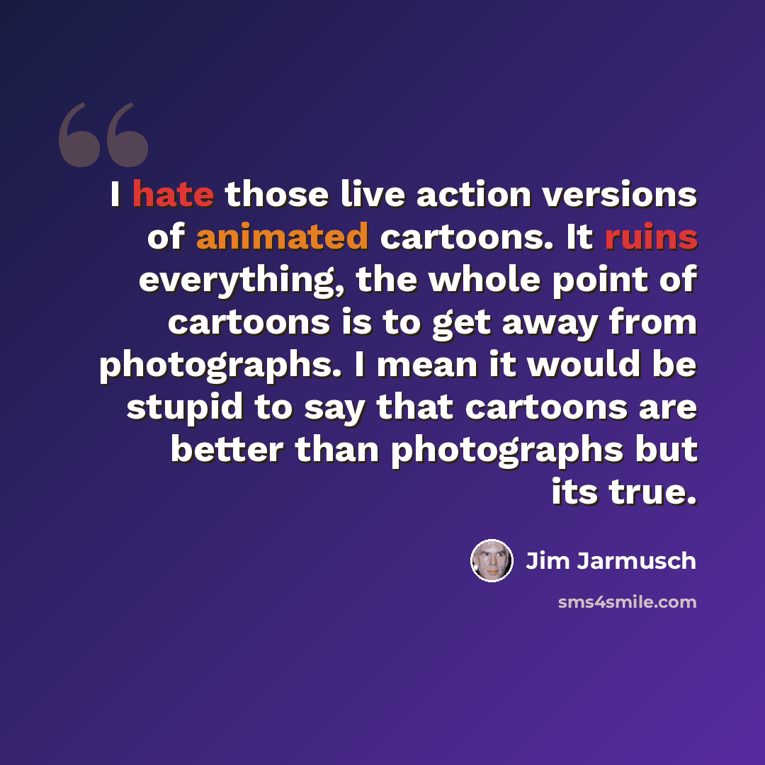 “I hate those live action versions of animated cartoons. It ruins everything, the whole point of cartoons is to get away from photographs. I mean it would be stupid to say that cartoons are better than photographs but its true.” quote by Jim Jarmusch