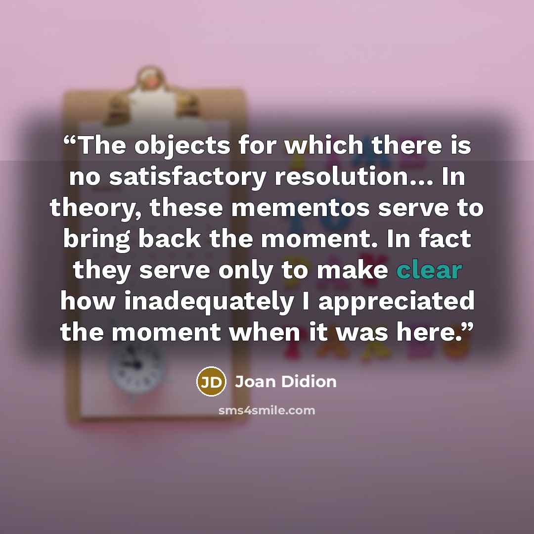 “The objects for which there is no satisfactory resolution… In theory, these mementos serve to bring back the moment. In fact they serve only to make clear how inadequately I appreciated the moment when it was here.” quote by Joan Didion