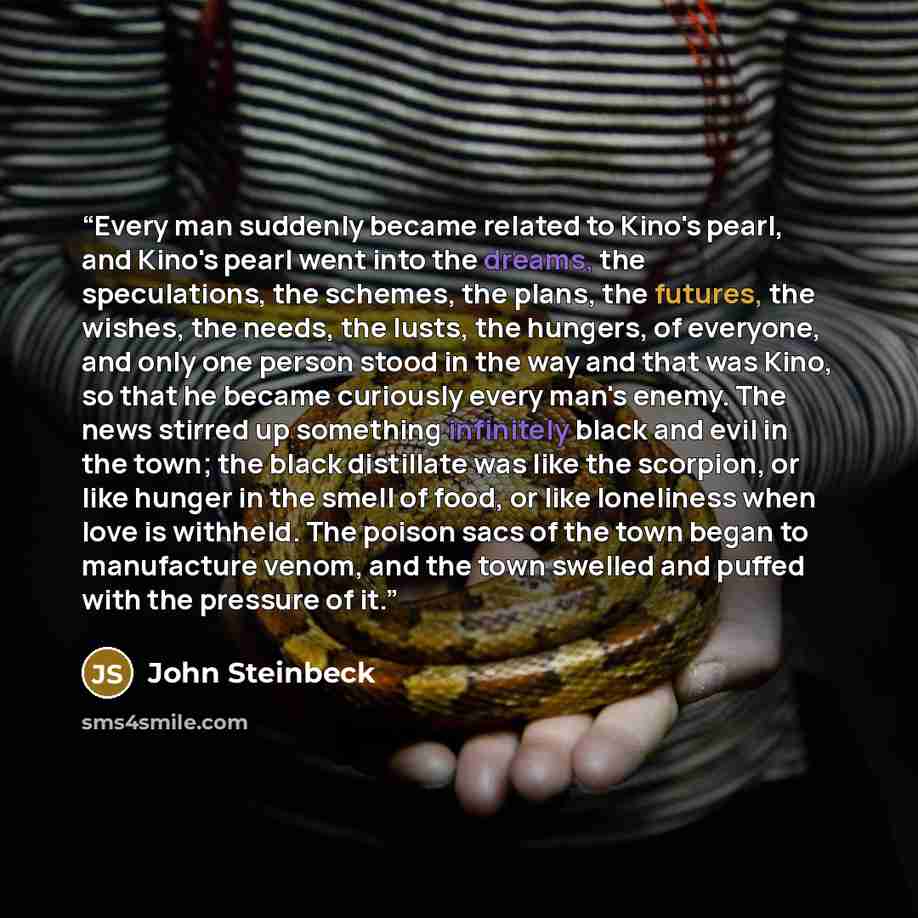 “Every man suddenly became related to Kino's pearl, and Kino's pearl went into the dreams, the speculations, the schemes, the plans, the futures, the wishes, the needs, the lusts, the hungers, of everyone, and only one person stood in the way and that was Kino, so that he became curiously every…” quote by John Steinbeck