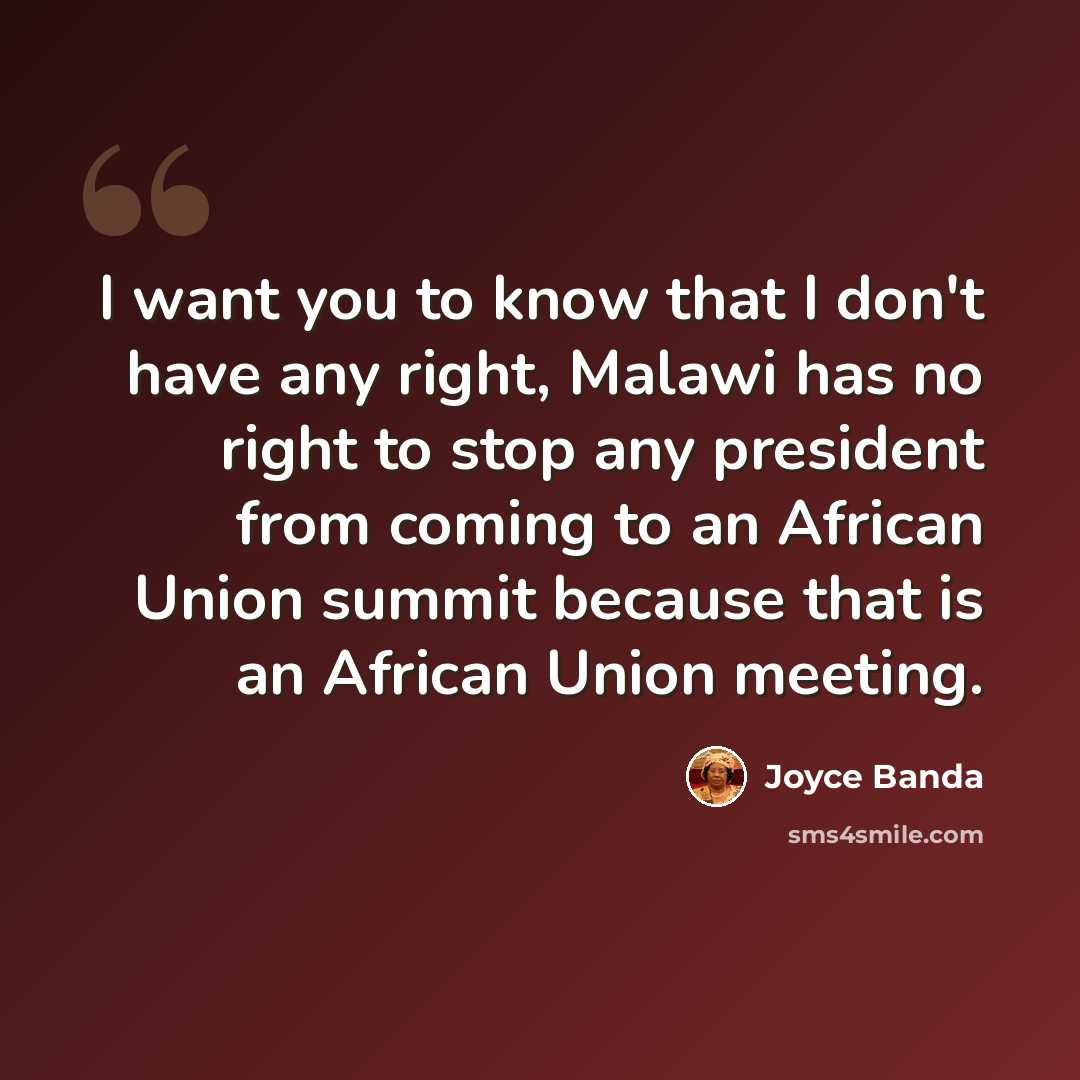 “I want you to know that I don't have any right, Malawi has no right to stop any president from coming to an African Union summit because that is an African Union meeting.” quote by Joyce Banda
