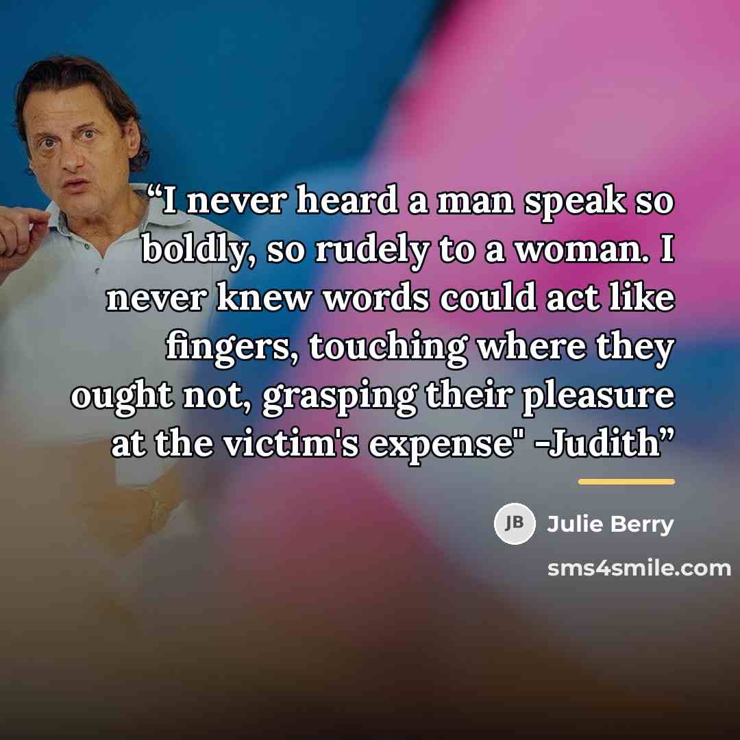 “I never heard a man speak so boldly, so rudely to a woman. I never knew words could act like fingers, touching where they ought not, grasping their pleasure at the victim's expense" -Judith” quote by Julie Berry