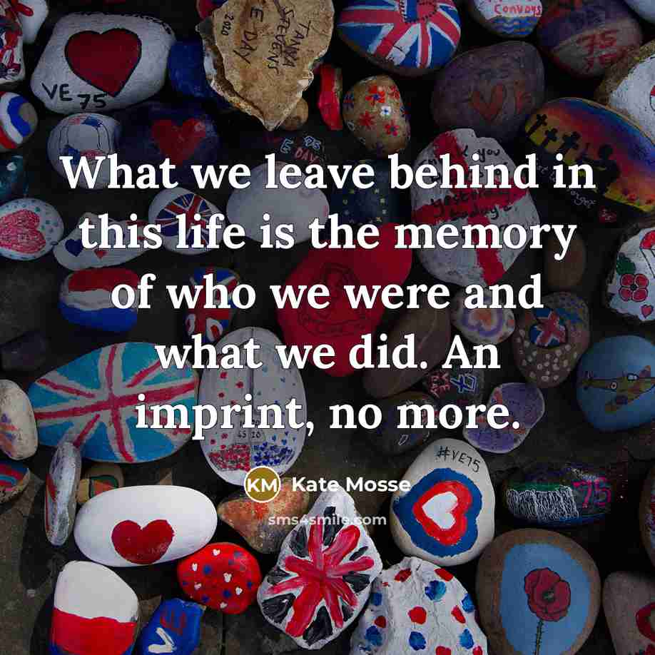 “What we leave behind in this life is the memory of who we were and what we did. An imprint, no more.” quote by Kate Mosse