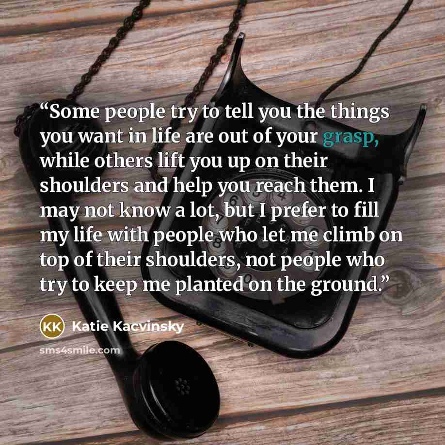 “Some people try to tell you the things you want in life are out of your grasp, while others lift you up on their shoulders and help you reach them. I may not know a lot, but I prefer to fill my life with people who let me climb on top of their shoulders, not people who try to keep me planted on…” quote by Katie Kacvinsky