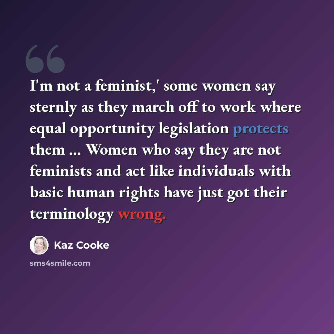 “I'm not a feminist,' some women say sternly as they march off to work where equal opportunity legislation protects them ... Women who say they are not feminists and act like individuals with basic human rights have just got their terminology wrong.” quote by Kaz Cooke