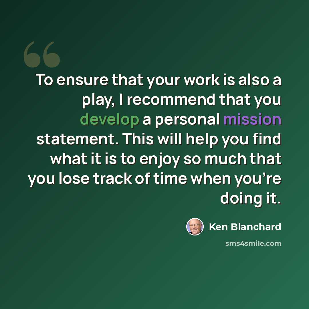 “To ensure that your work is also a play, I recommend that you develop a personal mission statement. This will help you find what it is to enjoy so much that you lose track of time when you're doing it.” quote by Ken Blanchard