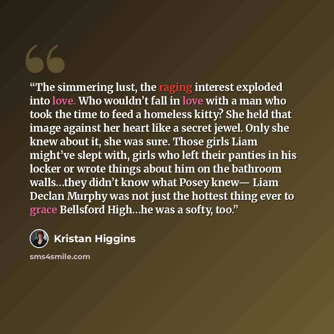 “The simmering lust, the raging interest exploded into love. Who wouldn’t fall in love with a man who took the time to feed a homeless kitty? She held that image against her heart like a secret jewel. Only she knew about it, she was sure. Those girls Liam might’ve slept with, girls who left their…” quote by Kristan Higgins