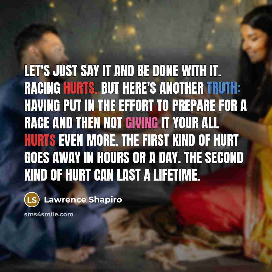“Let's just say it and be done with it. Racing hurts. But here's another truth: having put in the effort to prepare for a race and then not giving it your all hurts even more. The first kind of hurt goes away in hours or a day. The second kind of hurt can last a lifetime.” quote by Lawrence Shapiro