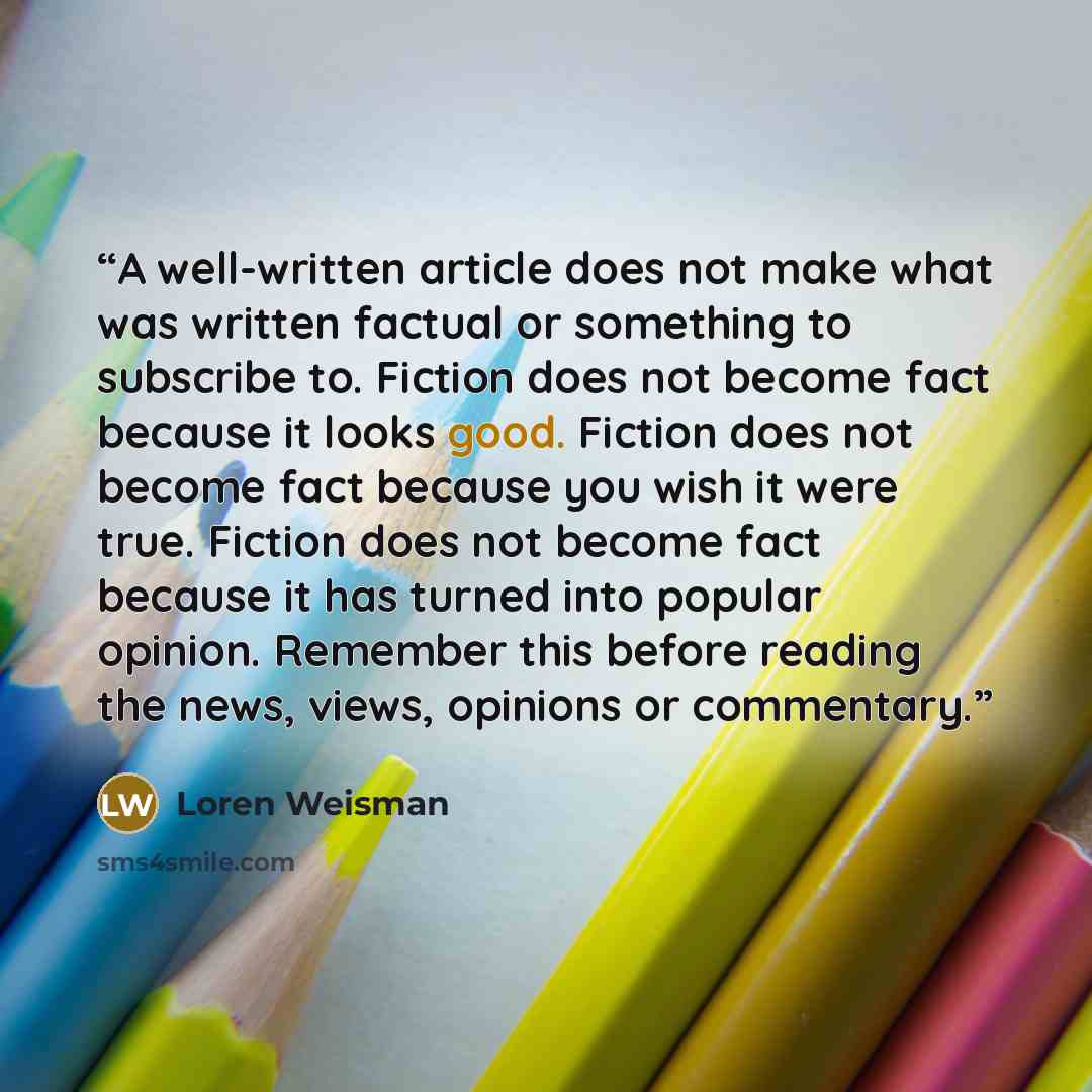 “A well-written article does not make what was written factual or something to subscribe to. Fiction does not become fact because it looks good. Fiction does not become fact because you wish it were true. Fiction does not become fact because it has turned into popular opinion. Remember this before…” quote by Loren Weisman