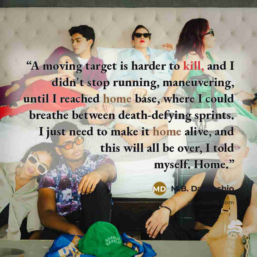 “A moving target is harder to kill, and I didn't stop running, maneuvering, until I reached home base, where I could breathe between death-defying sprints. I just need to make it home alive, and this will all be over, I told myself. Home.” quote by M.B. Dallocchio