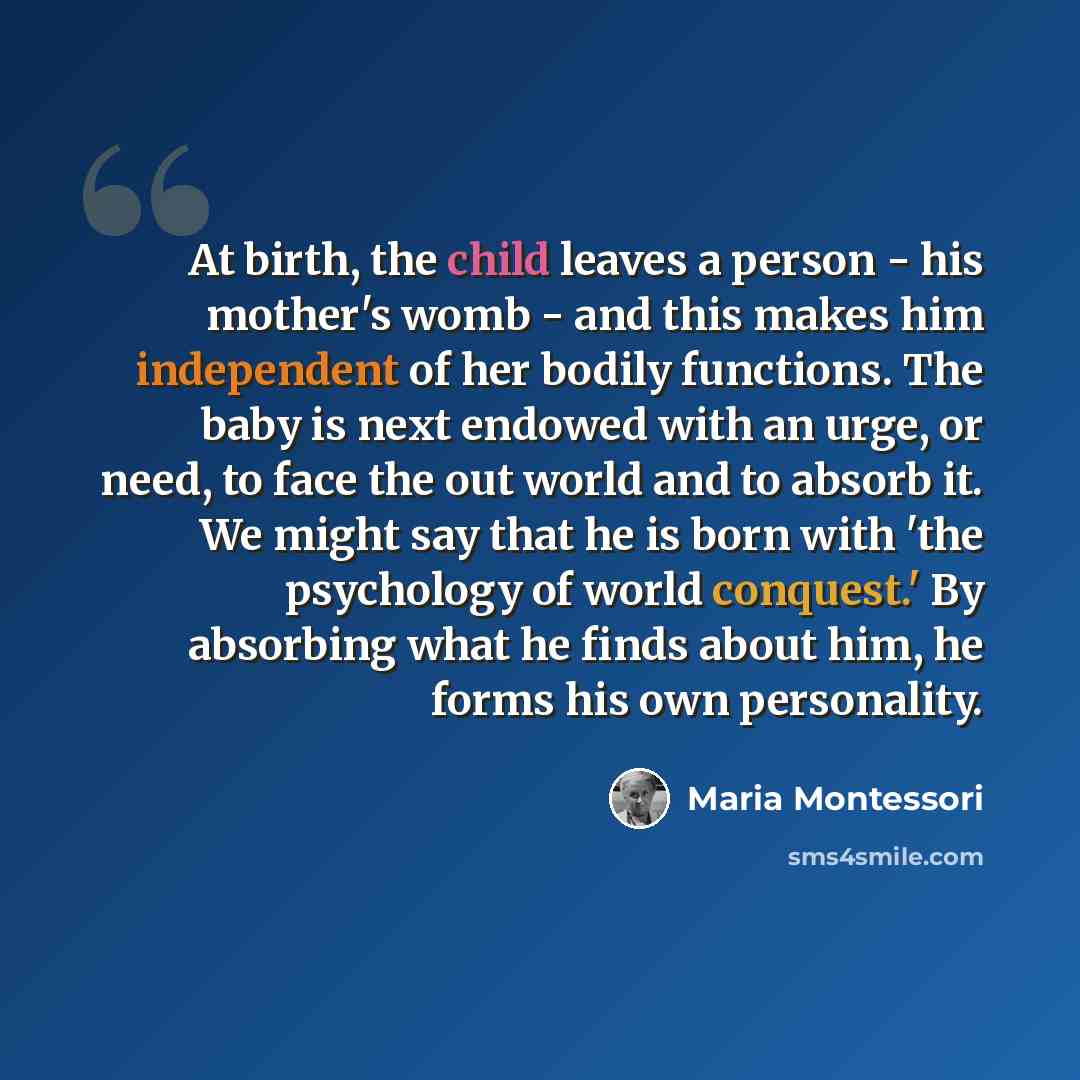 “At birth, the child leaves a person - his mother's womb - and this makes him independent of her bodily functions. The baby is next endowed with an urge, or need, to face the out world and to absorb it. We might say that he is born with 'the psychology of world conquest.' By absorbing what he finds…” quote by Maria Montessori