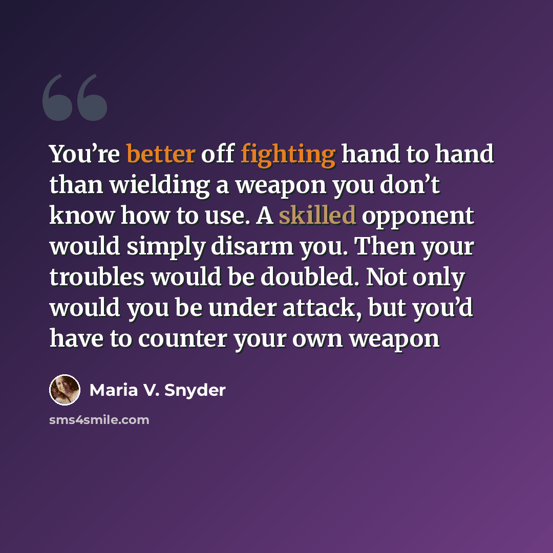 “You’re better off fighting hand to hand than wielding a weapon you don’t know how to use. A skilled opponent would simply disarm you. Then your troubles would be doubled. Not only would you be under attack, but you’d have to counter your own weapon” quote by Maria V. Snyder
