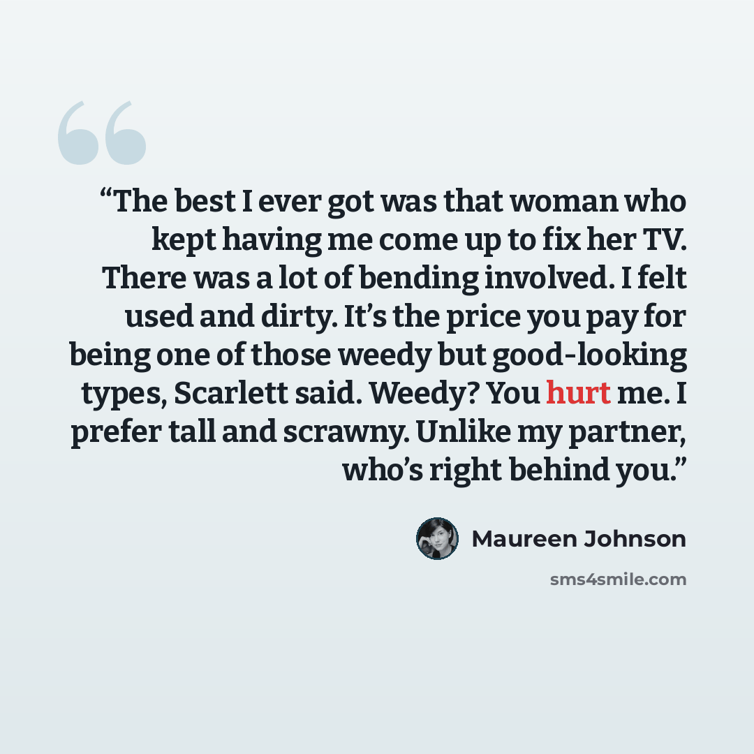 “The best I ever got was that woman who kept having me come up to fix her TV. There was a lot of bending involved. I felt used and dirty. It’s the price you pay for being one of those weedy but good-looking types, Scarlett said. Weedy? You hurt me. I prefer tall and scrawny. Unlike my partner…” quote by Maureen Johnson