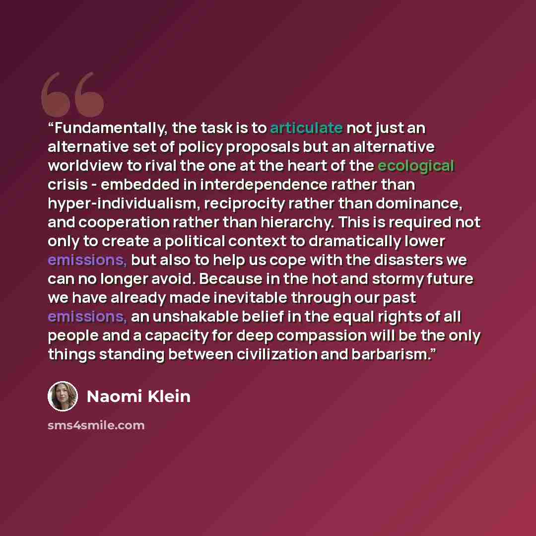 “Fundamentally, the task is to articulate not just an alternative set of policy proposals but an alternative worldview to rival the one at the heart of the ecological crisis - embedded in interdependence rather than hyper-individualism, reciprocity rather than dominance, and cooperation rather than…” quote by Naomi Klein