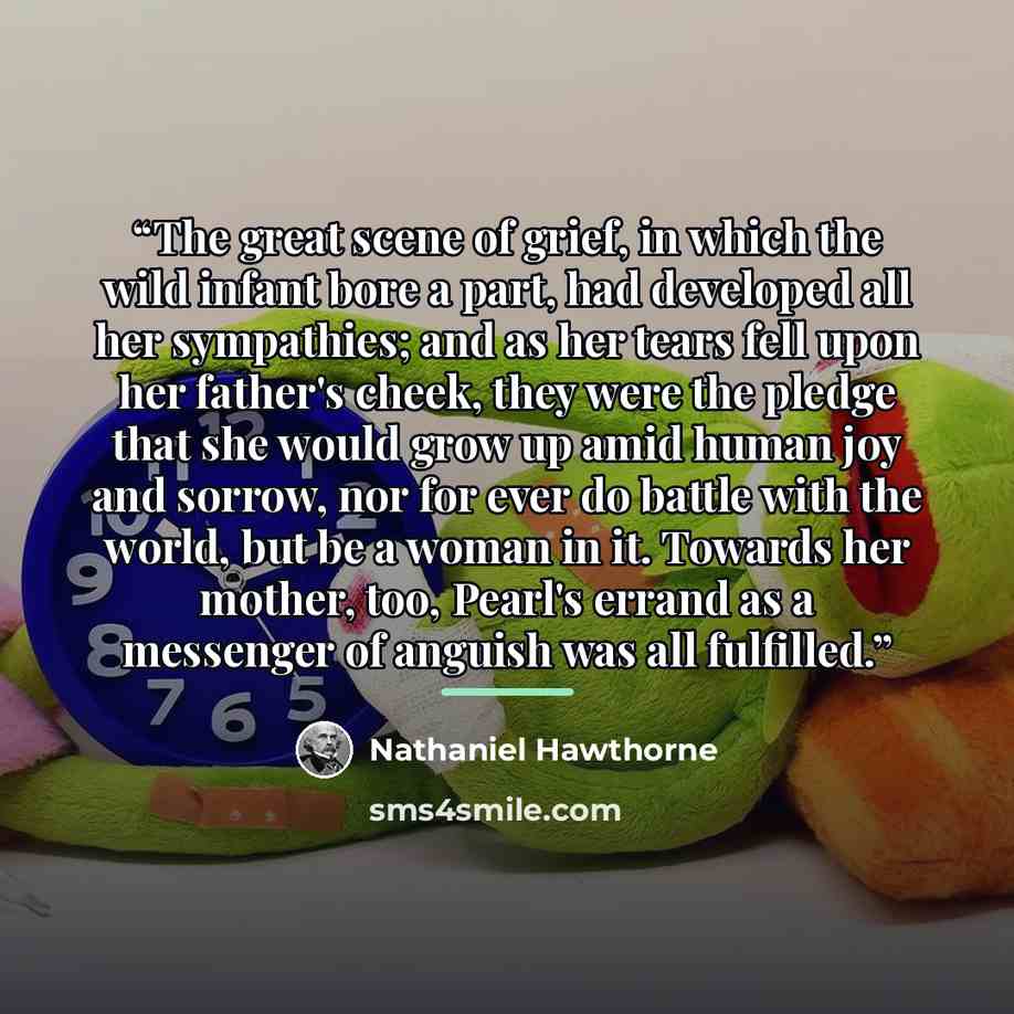 “The great scene of grief, in which the wild infant bore a part, had developed all her sympathies; and as her tears fell upon her father's cheek, they were the pledge that she would grow up amid human joy and sorrow, nor for ever do battle with the world, but be a woman in it. Towards her mother…” quote by Nathaniel Hawthorne