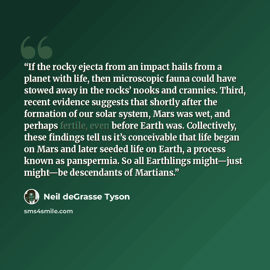 “If the rocky ejecta from an impact hails from a planet with life, then microscopic fauna could have stowed away in the rocks’ nooks and crannies. Third, recent evidence suggests that shortly after the formation of our solar system, Mars was wet, and perhaps fertile, even before Earth was…” quote by Neil deGrasse Tyson