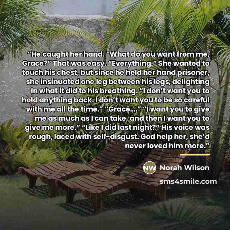 “He caught her hand. “What do you want from me, Grace?” That was easy. “Everything.” She wanted to touch his chest, but since he held her hand prisoner, she insinuated one leg between his legs, delighting in what it did to his breathing. “I don’t want you to hold anything back. I don’t want you to…” quote by Norah Wilson