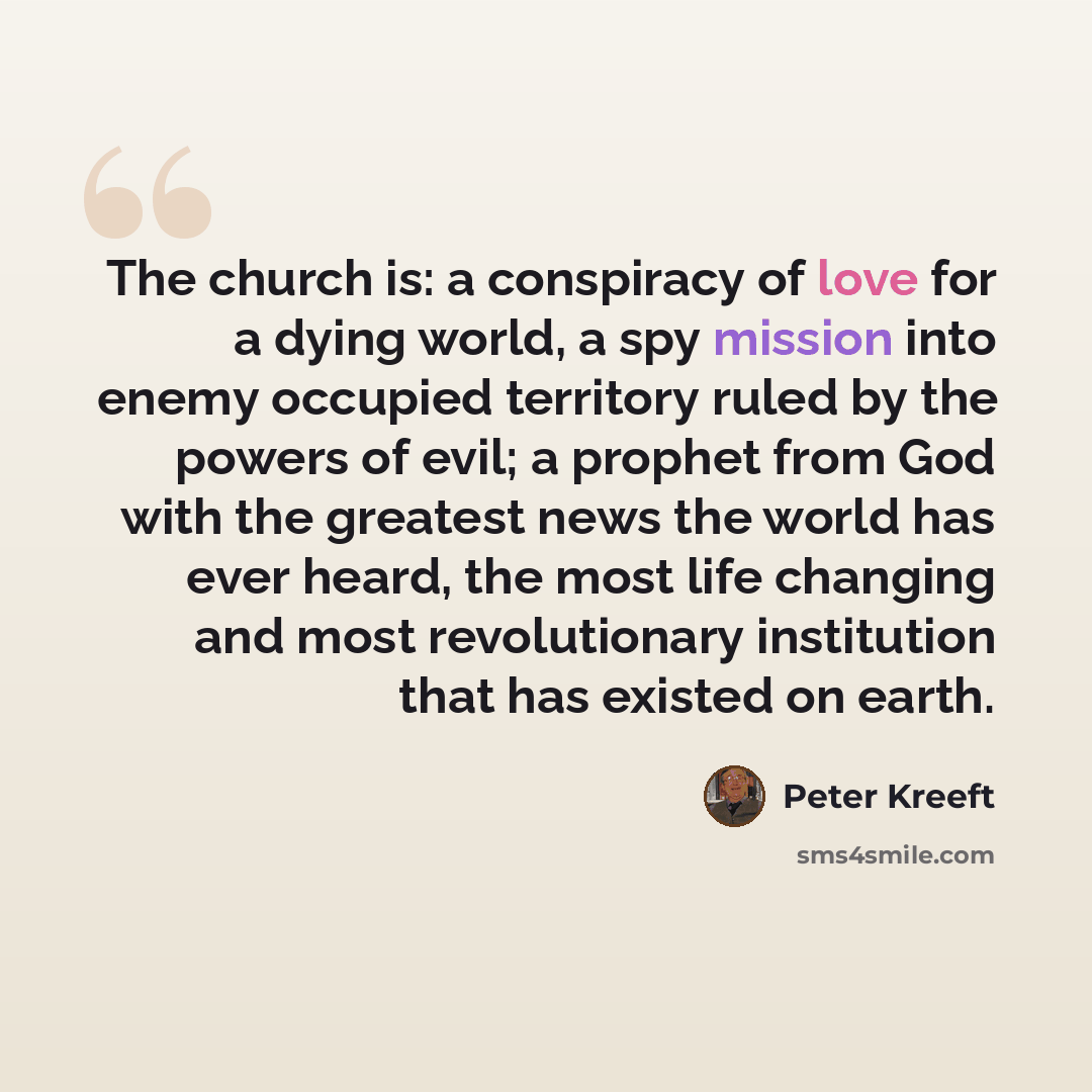 “The church is: a conspiracy of love for a dying world, a spy mission into enemy occupied territory ruled by the powers of evil; a prophet from God with the greatest news the world has ever heard, the most life changing and most revolutionary institution that has existed on earth.” quote by Peter Kreeft