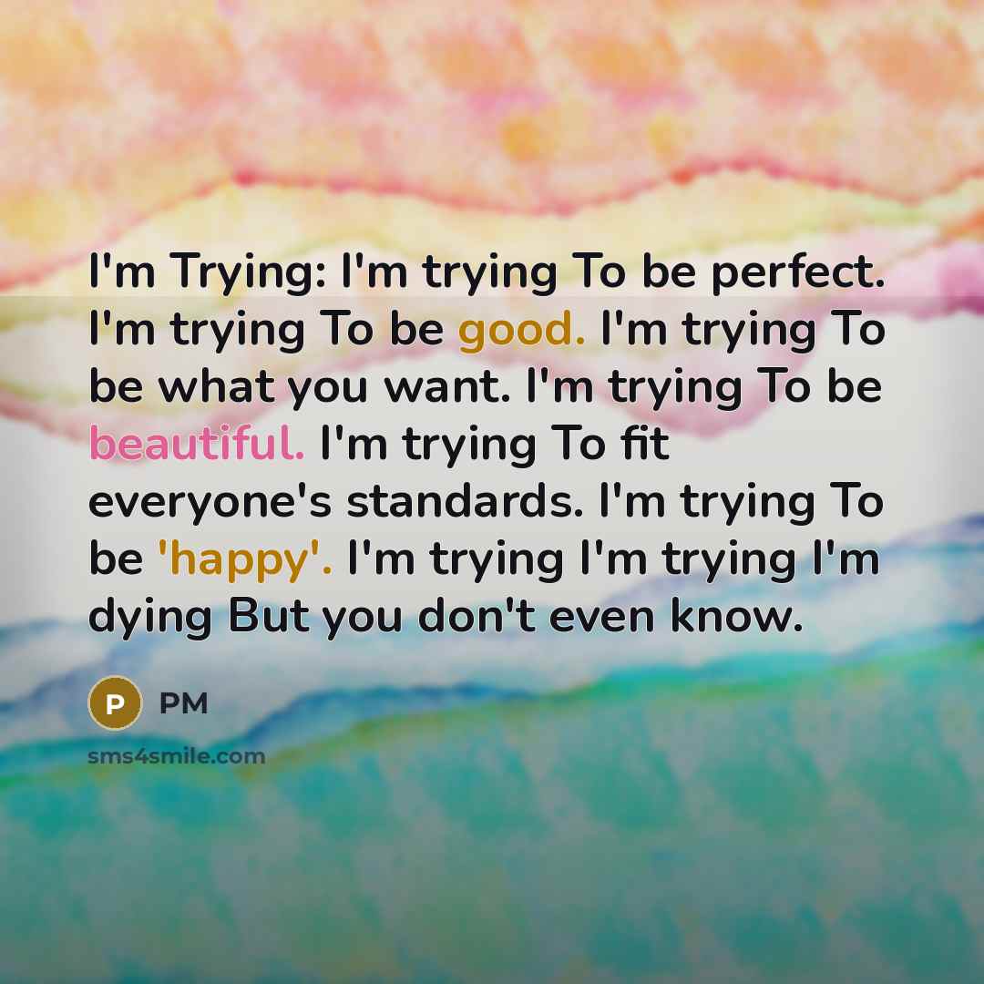 “I'm Trying: I'm trying To be perfect. I'm trying To be good. I'm trying To be what you want. I'm trying To be beautiful. I'm trying To fit everyone's standards. I'm trying To be 'happy'. I'm trying I'm trying I'm dying But you don't even know.” quote by PM
